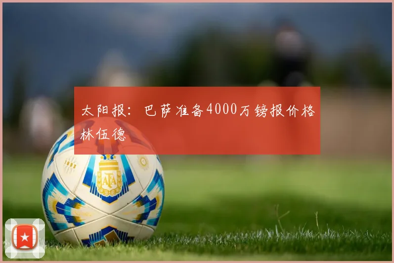太阳报：巴萨准备4000万镑报价格林伍德