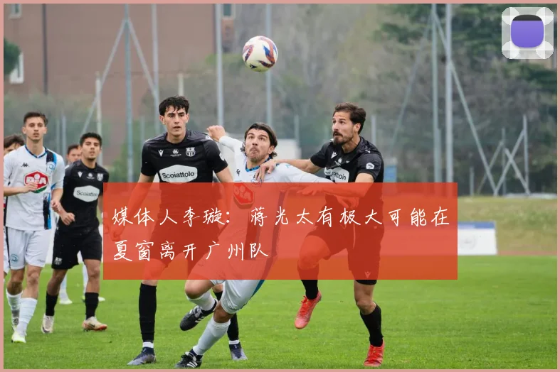 媒体人李璇：蒋光太有极大可能在夏窗离开广州队