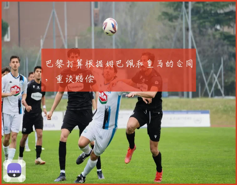 巴黎打算根据姆巴佩和皇马的合同，重谈赔偿