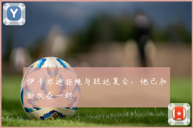伊卡尔迪拒绝与旺达复合，他已和新欢在一起
