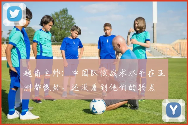 越南主帅：中国队技战术水平在亚洲都很好，还没看到他们的弱点