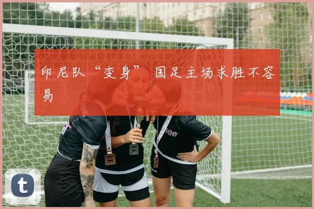 印尼队“变身” 国足主场求胜不容易